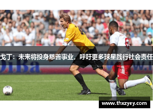戈丁：未来将投身慈善事业，呼吁更多球星践行社会责任