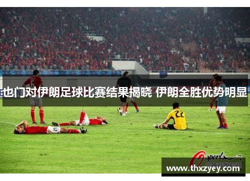 也门对伊朗足球比赛结果揭晓 伊朗全胜优势明显
